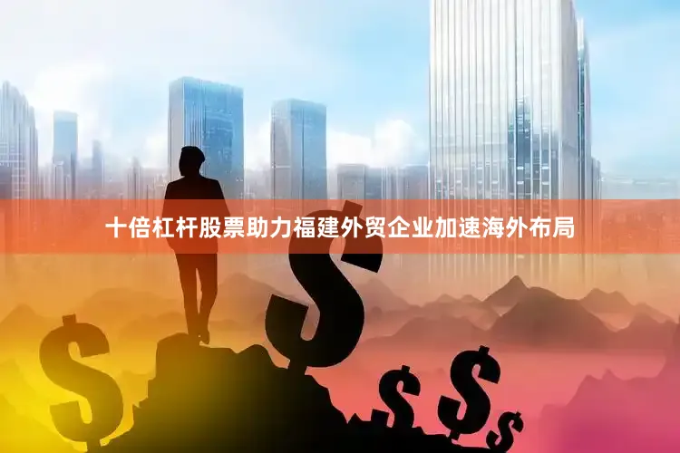 十倍杠杆股票助力福建外贸企业加速海外布局