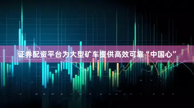 证券配资平台为大型矿车提供高效可靠“中国心”