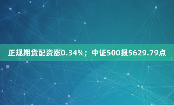 正规期货配资涨0.34%；中证500报5629.79点
