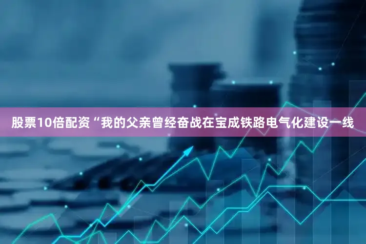 股票10倍配资“我的父亲曾经奋战在宝成铁路电气化建设一线