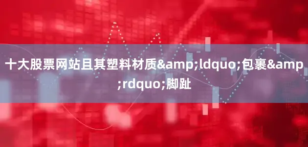 十大股票网站且其塑料材质&ldquo;包裹&rdquo;脚趾