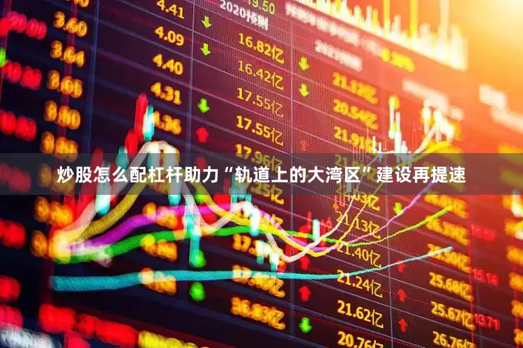 炒股怎么配杠杆助力“轨道上的大湾区”建设再提速
