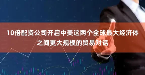 10倍配资公司开启中美这两个全球最大经济体之间更大规模的贸易对话