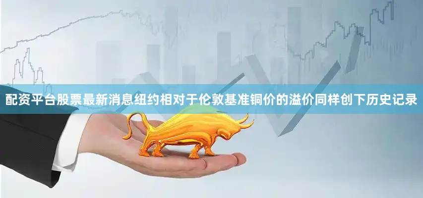 配资平台股票最新消息纽约相对于伦敦基准铜价的溢价同样创下历史记录