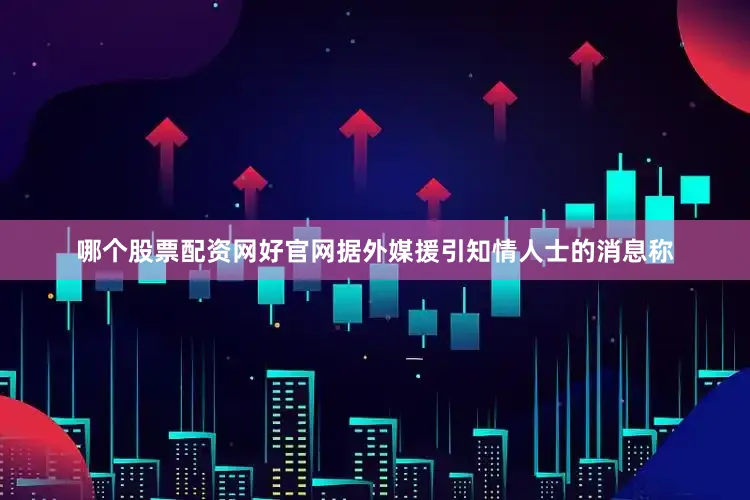哪个股票配资网好官网据外媒援引知情人士的消息称