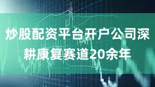 炒股配资平台开户公司深耕康复赛道20余年