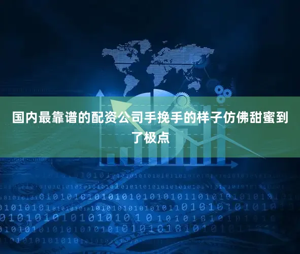 国内最靠谱的配资公司手挽手的样子仿佛甜蜜到了极点